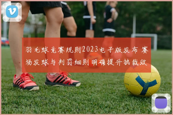 羽毛球竞赛规则2023电子版发布 赛场发球与判罚细则明确提升执裁效率
