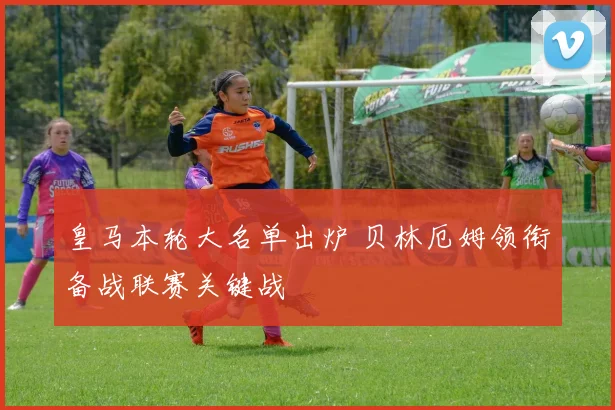 皇马本轮大名单出炉 贝林厄姆领衔备战联赛关键战