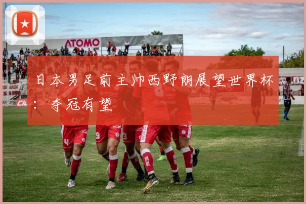 日本男足前主帅西野朗展望世界杯:夺冠有望