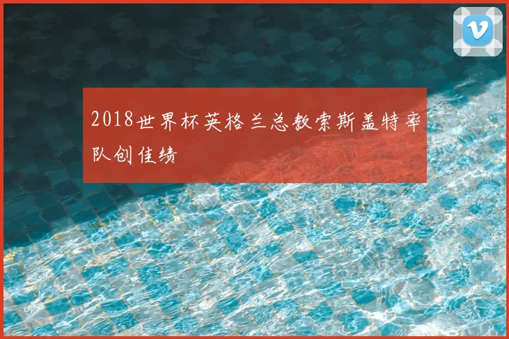 2018世界杯英格兰总教索斯盖特率队创佳绩