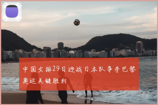 中国女排29日迎战日本队争夺巴黎奥运关键胜利