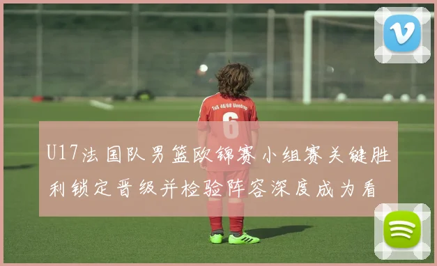 U17法国队男篮欧锦赛小组赛关键胜利锁定晋级并检验阵容深度成为看点