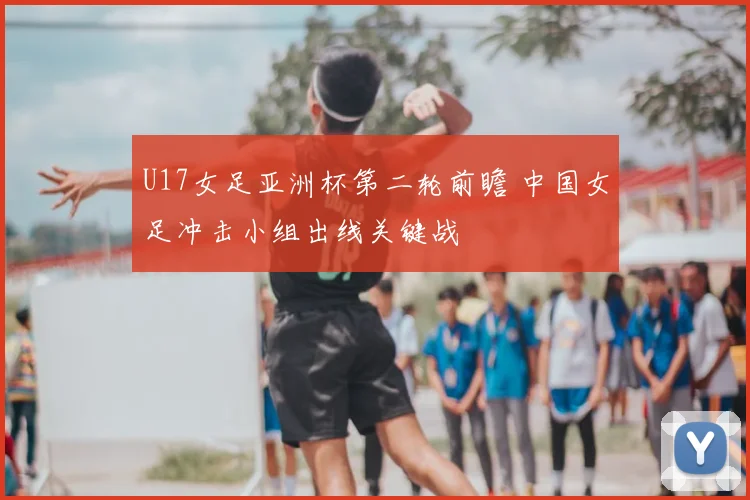 U17女足亚洲杯第二轮前瞻 中国女足冲击小组出线关键战