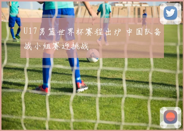 U17男篮世界杯赛程出炉 中国队备战小组赛迎挑战