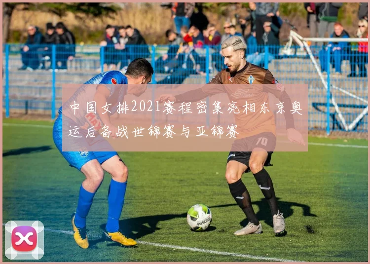 中国女排2021赛程密集亮相东京奥运后备战世锦赛与亚锦赛