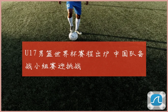U17男篮世界杯赛程出炉 中国队备战小组赛迎挑战