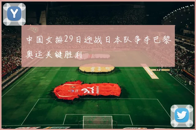 中国女排29日迎战日本队争夺巴黎奥运关键胜利