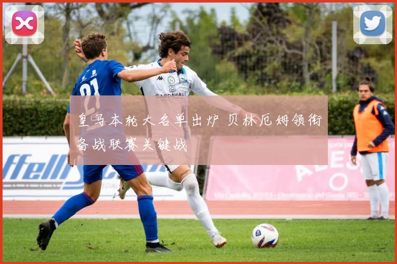 皇马本轮大名单出炉 贝林厄姆领衔备战联赛关键战