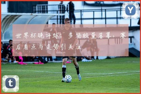 世界杯晚评球：多场较量落幕，赛后看点与走势引关注