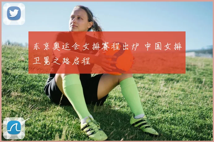 东京奥运会女排赛程出炉 中国女排卫冕之路启程