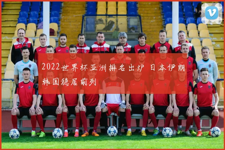 2022世界杯亚洲排名出炉 日本伊朗韩国稳居前列