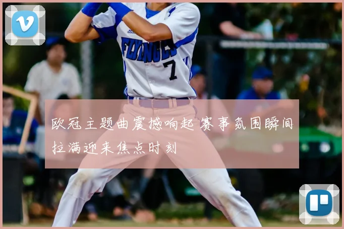 欧冠主题曲震撼响起 赛事氛围瞬间拉满迎来焦点时刻