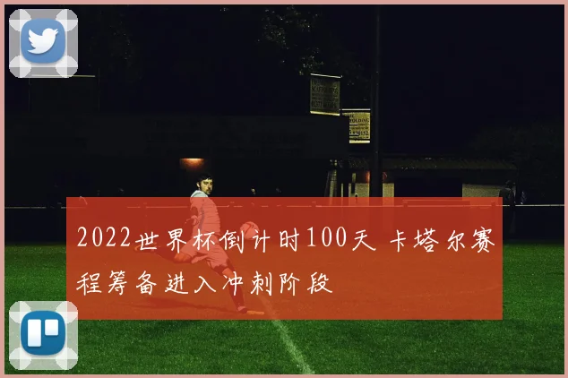 2022世界杯倒计时100天 卡塔尔赛程筹备进入冲刺阶段