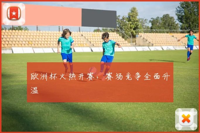 欧洲杯火热开赛，赛场竞争全面升温
