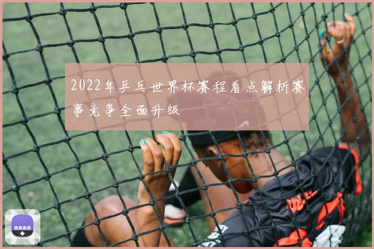 2022年乒乓世界杯赛程看点解析赛事竞争全面升级