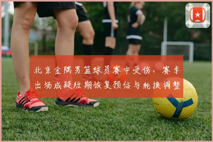 北京金隅男篮球员赛中受伤，赛季出场成疑短期恢复预估与轮换调整