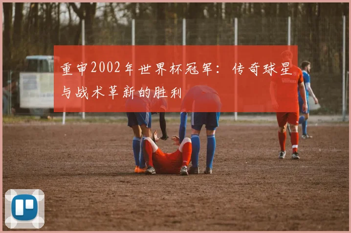 重审2002年世界杯冠军：传奇球星与战术革新的胜利