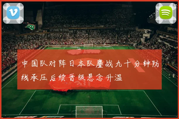 中国队对阵日本队鏖战九十分钟防线承压后续晋级悬念升温